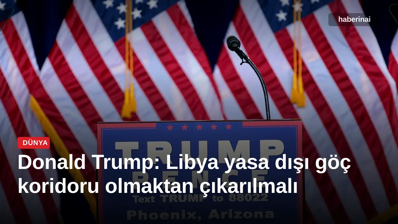 Donald Trump: Libya yasa dışı göç koridoru olmaktan çıkarılmalı