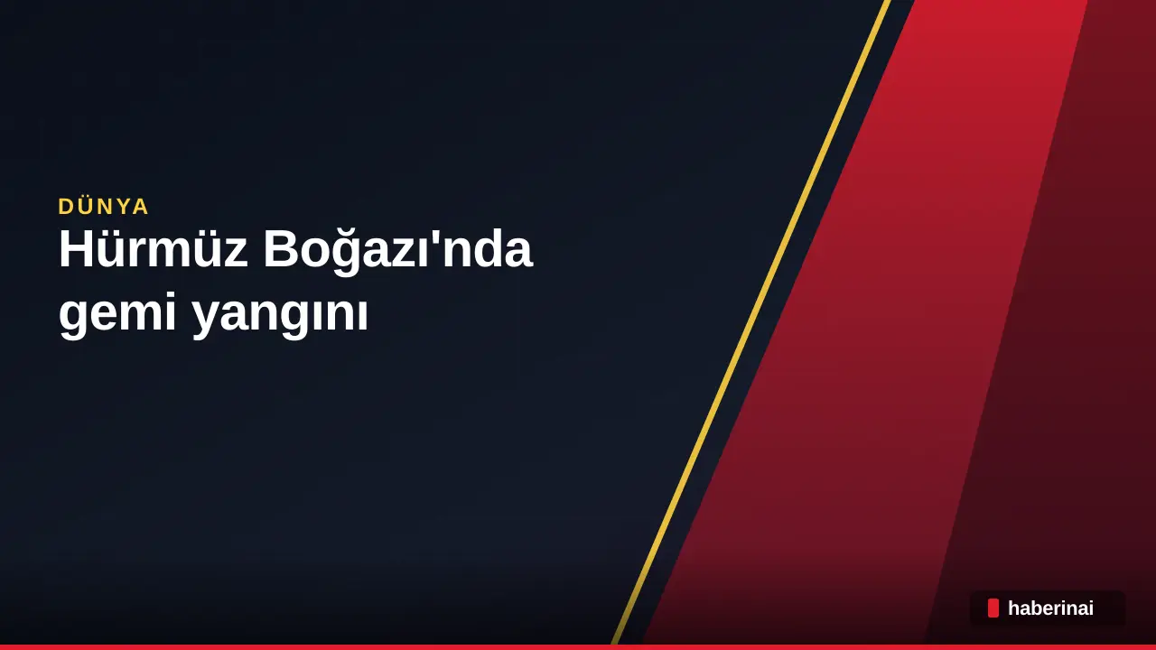 Hürmüz Boğazı'nda gemi yangını: İngiltere'den güvenlik uyarısı
