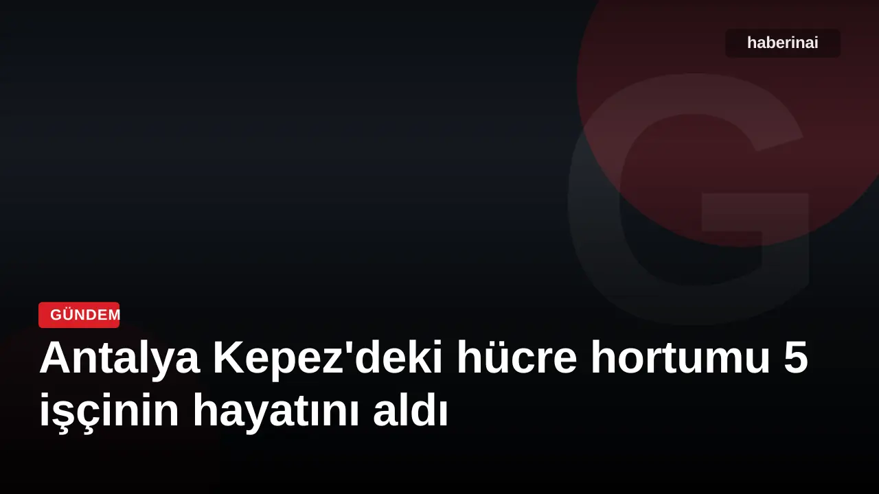 Antalya Kepez'deki hücre hortumu 5 işçinin hayatını aldı