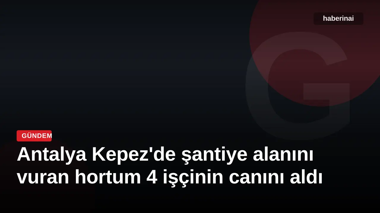 Antalya Kepez'de şantiye alanını vuran hortum 4 işçinin canını aldı