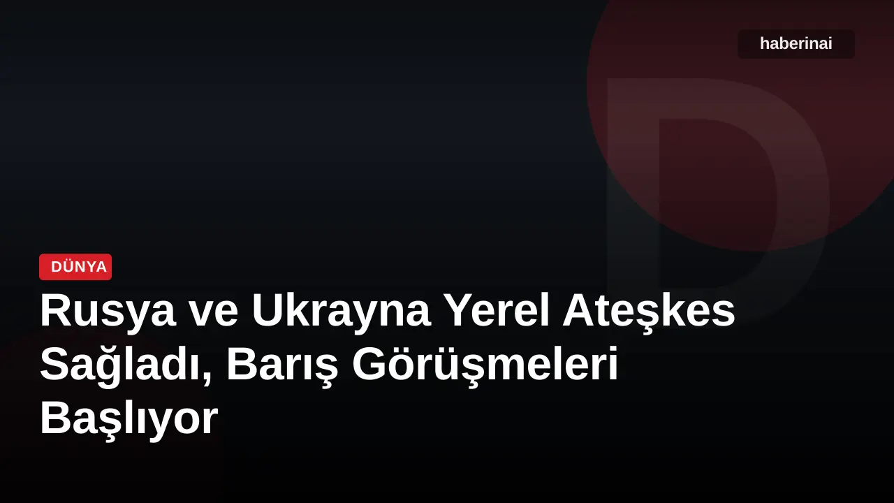 Rusya ve Ukrayna Yerel Ateşkes Sağladı, Barış Görüşmeleri Başlıyor