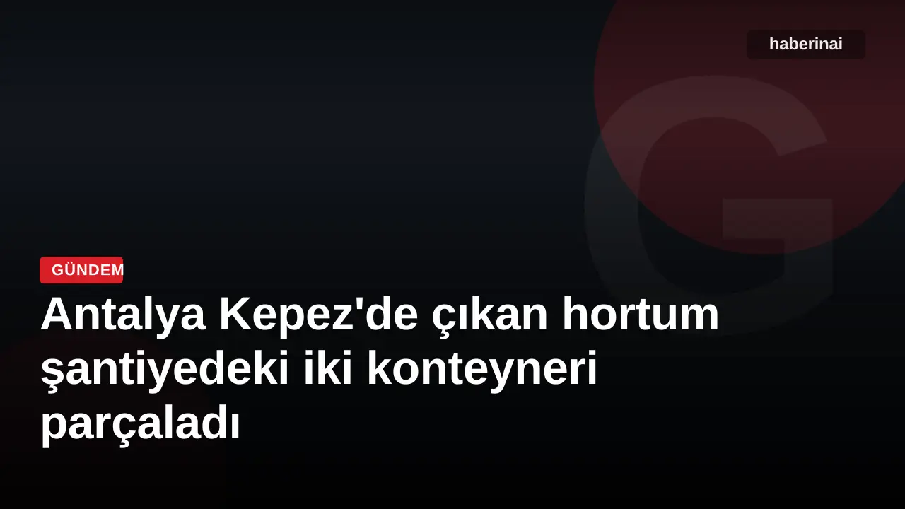 Antalya Kepez'de çıkan hortum şantiyedeki iki konteyneri parçaladı