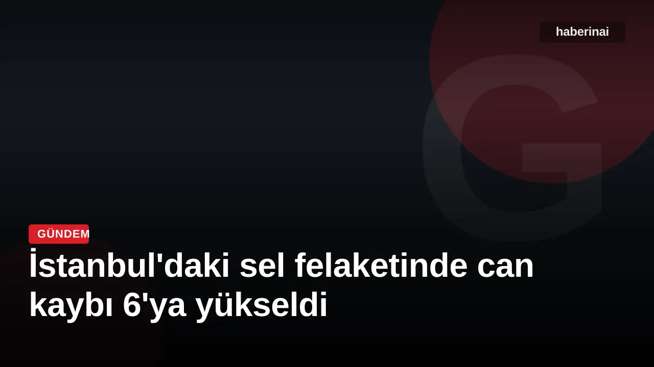 İstanbul'daki sel felaketinde can kaybı 6'ya yükseldi