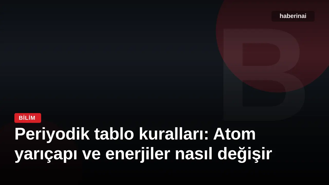 Periyodik tablo kuralları: Atom yarıçapı ve enerjiler nasıl değişir