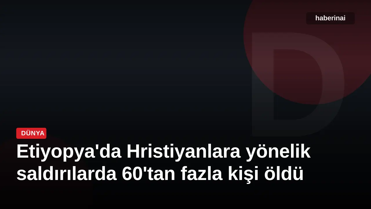 Etiyopya'da Hristiyanlara yönelik saldırılarda 60'tan fazla kişi öldü