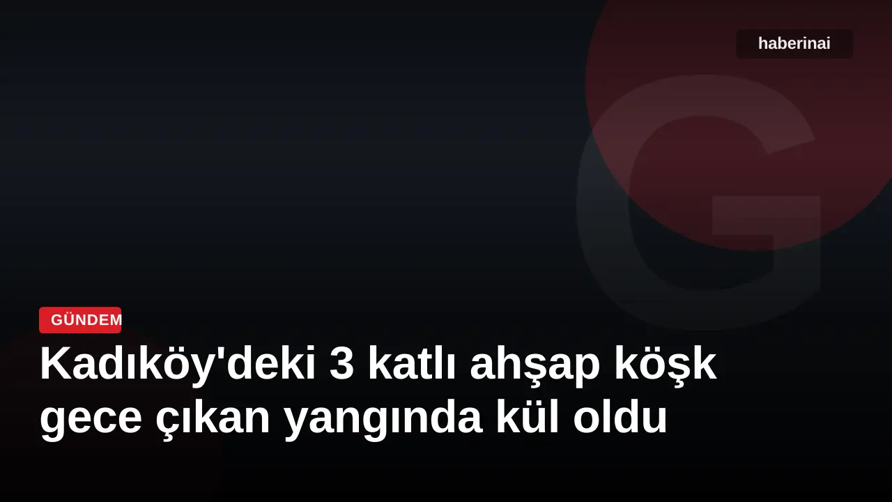 Kadıköy'deki 3 katlı ahşap köşk gece çıkan yangında kül oldu