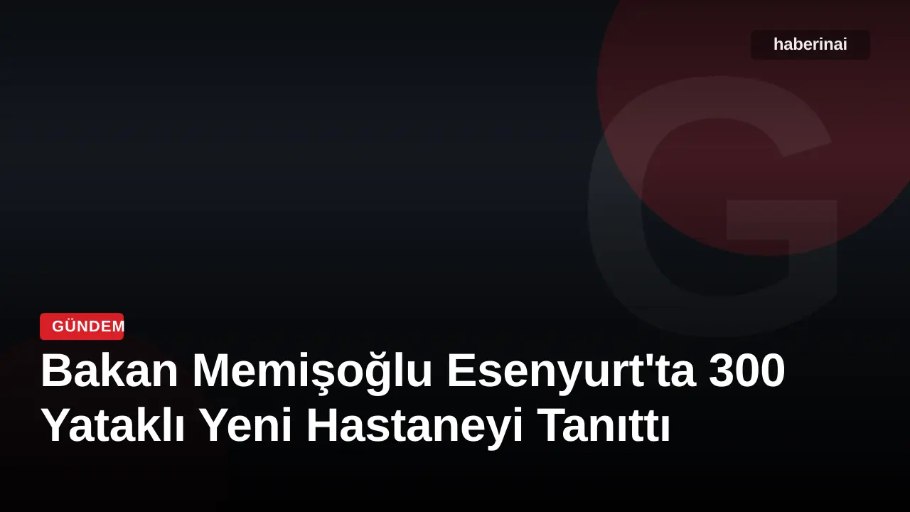 Bakan Memişoğlu Esenyurt'ta 300 Yataklı Yeni Hastaneyi Tanıttı